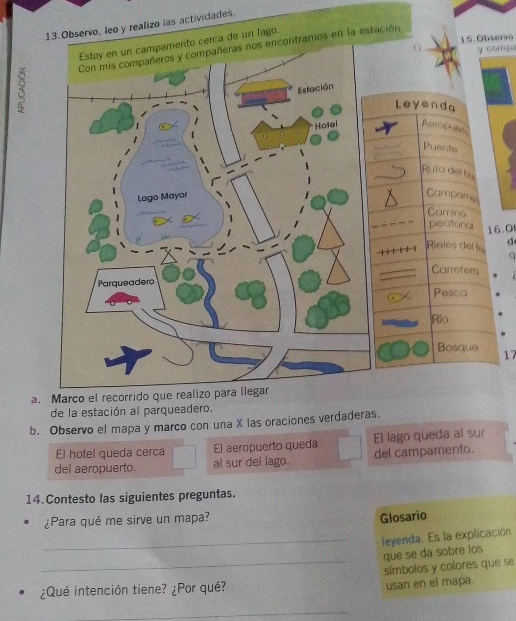 1s actividades. 
15.Observe 
Con mis compañeros y compañeras nos encontramos en la estación 
O y compa 
3 Leyenda 
Aeropusn 
Puents 
Ruta del bu 
Campamen 
Carino 
peatonal 16.0
d 
Rieles delfre 
q 
Carretera 
Pesca 
Río 
Bosque 17 
a. Marco el recorrido que realizo para llegar 
de la estación al parqueadero. 
b. Observo el mapa y marco con una X las oraciones verdaderas. 
El hotel queda cerca El aeropuerto queda El lago queda al sur 
del aeropuerto. al sur del lago. del campamento. 
14.Contesto las siguientes preguntas. 
¿Para qué me sirve un mapa? 
Glosario 
_leyenda. Es la explicación 
que se da sobre los 
_símbolos y colores que se 
¿Qué intención tiene? ¿Por qué? 
usan en el mapa. 
_