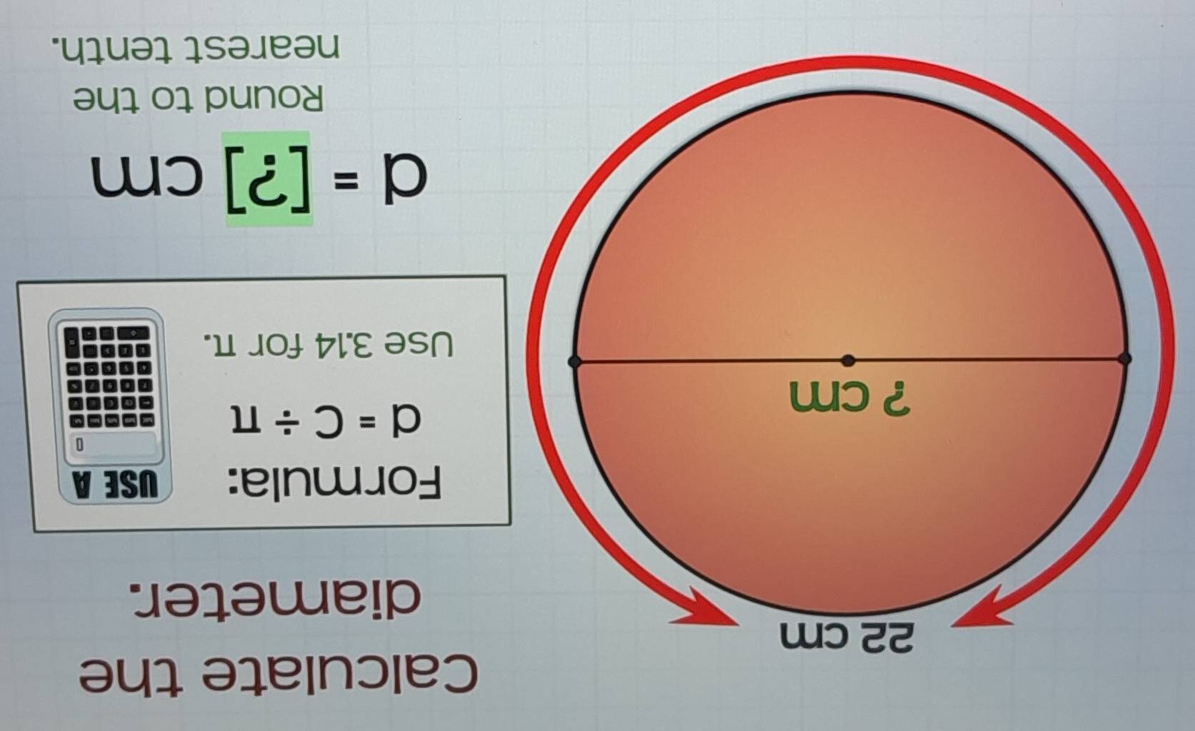 Calculate the 
diameter. 
Formula: USE A 
0
d=C/ π
Use 3.14 for π.
d=[?]cm
Round to the 
nearest tenth.