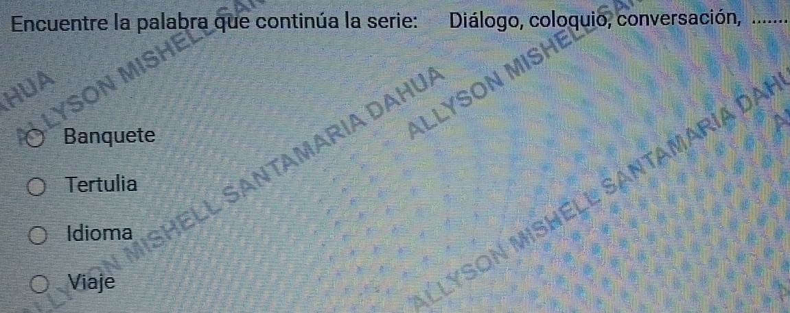 Encuentre la palabra que continúa la serie: Diálogo, coloquio, conversación,_
for
Banquete
MARIA DAHUA
ALLYS
Tertulia
SANTAMARIA DAI
Idioma
Viaje