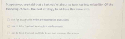 Suppose you are told that a test you're about to take has low reliability. Of the
following choices, the best strategy to address this issue is to
ask for extra time while answering the questions.
ask to take the test in a typical environment.
ask to take the test multiple times and average the scores.