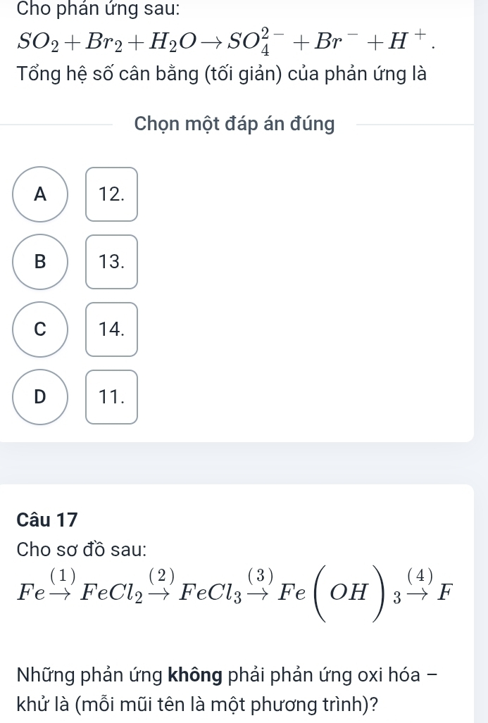 Cho phán ứng sau:
SO_2+Br_2+H_2Oto SO_4^((2-)+Br^-)+H^+. 
Tổng hệ số cân bằng (tối giản) của phản ứng là
Chọn một đáp án đúng
A 12.
B 13.
C 14.
D 11.
Câu 17
Cho sơ đồ sau:
Fexrightarrow (1)FeCl_2xrightarrow (2)FeCl_3xrightarrow (3)Fe(OH)_3xrightarrow (4)F
Những phản ứng không phải phản ứng oxi hóa -
khử là (mỗi mũi tên là một phương trình)?