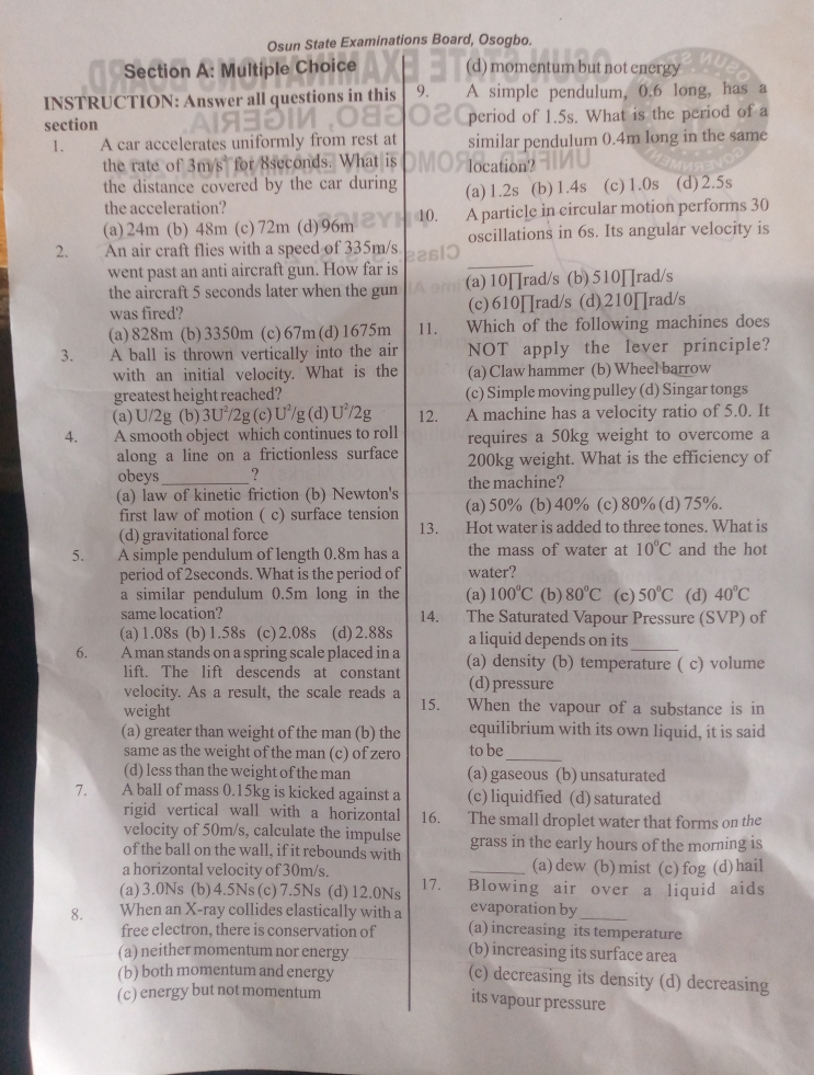 Osun State Examinations Board, Osogbo.
Section A: Multiple Choice (d) momentum but not energy
INSTRUCTION: Answer all questions in this 9. A simple pendulum, 0.6 long, has a
section period of 1.5s. What is the period of a
1. A car accelerates uniformly from rest at similar pendulum 0.4m long in the same
the rate of 3m for 8s What is location'?
the distance covered by the car during (a)1.2s (b)1.4s (c)1.0s (d)2.5s
the acceleration?
(a)24m (b) 48m (c)72m (d)96m 10. A particle in circular motion performs 30
2. An air craft flies with a speed of 335m/s oscillations in 6s. Its angular velocity is
went past an anti aircraft gun. How far is
the aircraft 5 seconds later when the gun (a)10∏rad/s (b) 510∏rad/s
was fired? (c)610∏rad/s (d)210∏rad/s
(a)828m (b)3350m (c)67m(d)1675m 11. €£Which of the following machines does
3. A ball is thrown vertically into the air NOT apply the lever principle?
with an initial velocity. What is the (a) Claw hammer (b) Wheel barrow
greatest height reached? (c) Simple moving pulley (d) Singar tongs
(a) U/2g (b) 3U^2/2g (c) U^2/ g (d) U^2/2g 12. A machine has a velocity ratio of 5.0. It
4. A smooth object which continues to roll requires a 50kg weight to overcome a
along a line on a frictionless surface
obeys _? 200kg weight. What is the efficiency of
the machine?
(a) law of kinetic friction (b) Newton's (a)50% (b)40% (c)80%(d)75%.
first law of motion ( c) surface tension
(d) gravitational force 13. Hot water is added to three tones. What is
5.   A simple pendulum of length 0.8m has a the mass of water at 10°C and the hot
period of 2seconds. What is the period of water?
a similar pendulum 0.5m long in the (a) 100°C (b) 80°C (c) 50°C (d) 40°C
same location? 14. The Saturated Vapour Pressure (SVP) of
(a) 1.08s (b) 1.58s (c)2.08s (d)2.88s a liquid depends on its
_
6. A man stands on a spring scale placed in a (a) density (b) temperature ( c) volume
lift. The lift descends at constant (d)pressure
velocity. As a result, the scale reads a
weight 15. When the vapour of a substance is in
(a) greater than weight of the man (b) the equilibrium with its own liquid, it is said
same as the weight of the man (c) of zero to be_
(d) less than the weight of the man (a) gaseous (b) unsaturated
7. A ball of mass 0.15kg is kicked against a (c) liquidfied (d) saturated
rigid vertical wall with a horizontal 16. The small droplet water that forms on the
velocity of 50m/s, calculate the impulse
of the ball on the wall, if it rebounds with grass in the early hours of the morning is
a horizontal velocity of 30m/s. _(a)dew (b)mist (c)fog (d)hail
(a)3.0Ns (b)4.5Ns(c)7.5Ns (d)12.0Ns 17. Blowing air over a liquid aids
evaporation by
8. When an X-ray collides elastically with a (a) increasing its temperature
free electron, there is conservation of (b) increasing its surface area
(a) neither momentum nor energy
(b) both momentum and energy (c) decreasing its density (d) decreasing
(c) energy but not momentum
its vapour pressure