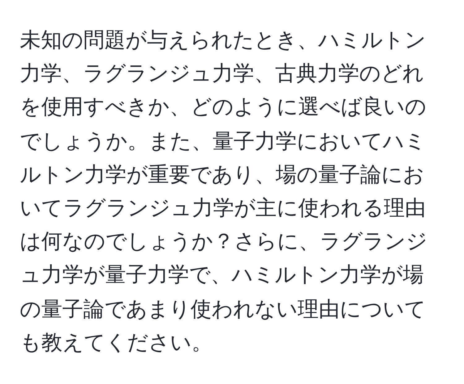 未知の問題が与えられたとき、ハミルトン力学、ラグランジュ力学、古典力学のどれを使用すべきか、どのように選べば良いのでしょうか。また、量子力学においてハミルトン力学が重要であり、場の量子論においてラグランジュ力学が主に使われる理由は何なのでしょうか？さらに、ラグランジュ力学が量子力学で、ハミルトン力学が場の量子論であまり使われない理由についても教えてください。