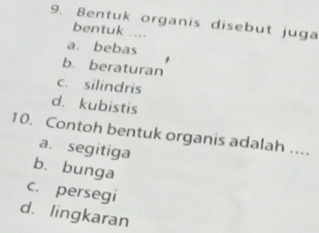 Bentuk organis disebut juga
bentuk ....
a. bebas
b. beraturan
c. silindris
d. kubistis
10. Contoh bentuk organis adalah ....
a. segitiga
b. bunga
c. persegi
d. lingkaran