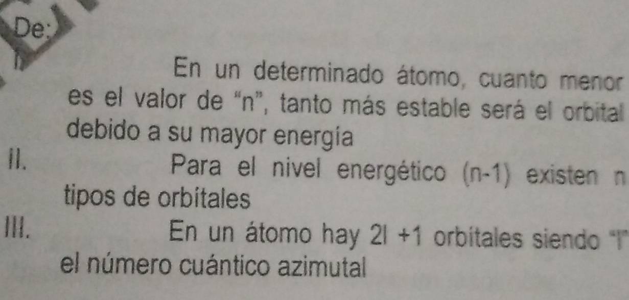 De: 
En un determinado átomo, cuanto menor 
es el valor de “ n ”, tanto más estable será el orbital 
debido a su mayor energia 
II. Para el nivel energético (n-1) existen n 
tipos de orbitales 
. En un átomo hay 2l+1 orbitales siendo 'I' 
el número cuántico azimutal