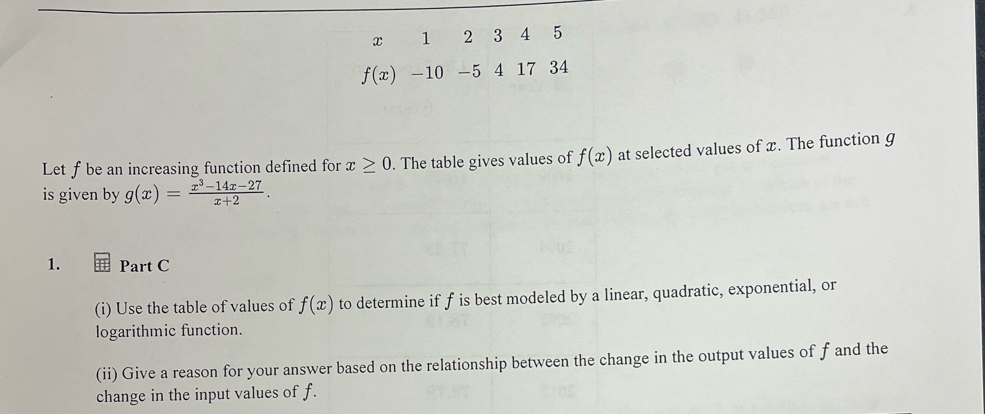 x 1 2 3 4 5
f(x) -10 -5 4 17 34
Let f be an increasing function defined for x≥ 0. The table gives values of f(x) at selected values of x. The function g
is given by g(x)= (x^3-14x-27)/x+2 . 
1. Part C 
(i) Use the table of values of f(x) to determine if f is best modeled by a linear, quadratic, exponential, or 
logarithmic function. 
(ii) Give a reason for your answer based on the relationship between the change in the output values of f and the 
change in the input values of f.