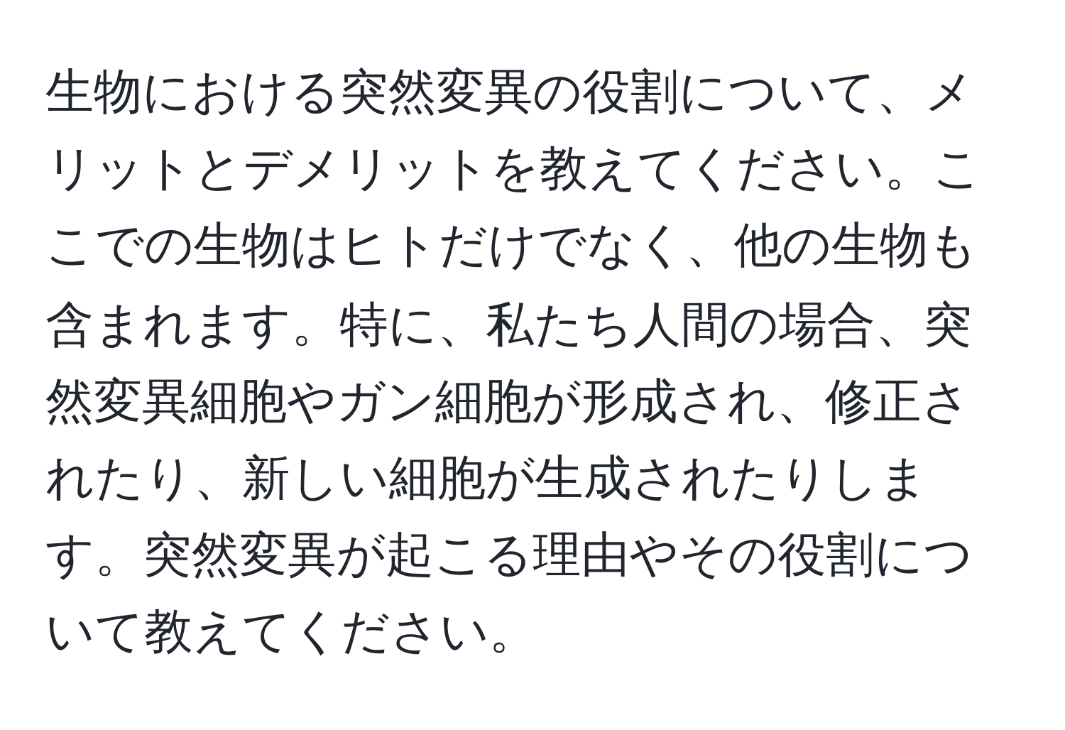 生物における突然変異の役割について、メリットとデメリットを教えてください。ここでの生物はヒトだけでなく、他の生物も含まれます。特に、私たち人間の場合、突然変異細胞やガン細胞が形成され、修正されたり、新しい細胞が生成されたりします。突然変異が起こる理由やその役割について教えてください。