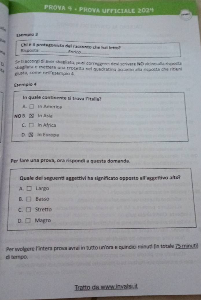 PROVA 4 • PROVA UFFICIALE 2024
alle
Esempio 3
Chi è il protagonista del racconto che hai letto?
na Risposta: _Enrico_
Se ti accorgi di aver sbagliato, puoi correggere: devi scrivere NO vicino alla risposta
D sbagliata e mettere una crocetta nel quadratino accanto alla risposta che ritieni
t giusta, come nell'esempio 4.
Esempio 4
In quale continente si trova l'Italia?
A. □ In America
NO B. x In Asia
C. □ In Africa
D. X In Europa
Per fare una prova, ora rispondi a questa domanda.
Quale dei seguenti aggettivi ha significato opposto all’aggettivo alto?
A. □ Largo
B. □ Basso
C. □ Stretto
D. □ Magro
Per svolgere l’intera prova avrai in tutto un’ora e quindici minuti (in totale 75 minuti)
di tempo.
Tratto da www.invalsi.it