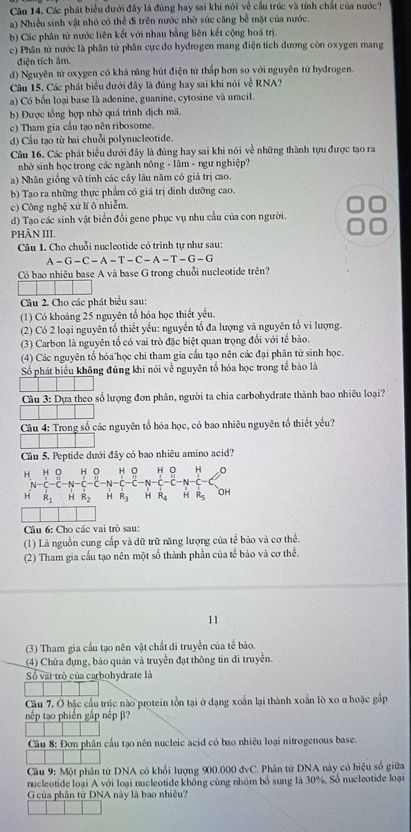 Các phát biểu dưới đây là đúng hay sai khi nói về cầu trúc và tính chất của nước?
a) Nhiều sinh vật nhỏ có thể đi trên nước nhờ sức căng bể mặt của nước.
b) Các phân tử nước liên kết với nhau bằng liên kết cộng hoá trị.
c) Phân tử nước là phân tử phân cực do hydrogen mang điện tích dương còn oxygen mang
điện tích âm.
d) Nguyên tử oxygen có khả năng hút điện tử thấp hơn so với nguyên tử hydrogen.
Câu 15. Các phát biểu dưới đây là đúng hay sai khi nói về RNA?
a) Có bốn loại base là adenine, guanine, cytosine và uracil.
b) Được tổng hợp nhờ quá trình dịch mã.
c) Tham gia cầu tạo nên ribosome.
d) Cầu tạo từ hai chuỗi polynucleotide.
Câu 16. Các phát biểu dưới đây là đúng hay sai khi nói về những thành tựu được tạo ra
nhờ sinh học trong các ngành nông - lâm - ngư nghiệp?
a) Nhân giống vô tính các cây lâu năm có giá trị cao.
b) Tạo ra những thực phẩm có giá trị dinh dưỡng cao.
c) Công nghệ xử lí ô nhiễm
d) Tạo các sinh vật biến đổi gene phục vụ nhu cầu của con người.
PHÂN III.
Câu 1. Cho chuỗi nucleotide có trình tự như sau:
A-G-C-A-T-C-A-T-G-G
Có bao nhiêu base A và base G trong chuỗi nucleotide trên?
Câu 2. Cho các phát biểu sau:
(1) Có khoảng 25 nguyên tổ hóa học thiết yếu.
(2) Có 2 loại nguyên tố thiết yếu: nguyễn tổ đa lượng và nguyên tố vi lượng.
(3) Carbon là nguyên tố có vai trò đặc biệt quan trọng đổi với tế bào.
(4) Các nguyên tổ hóa học chỉ tham gia cầu tạo nên các đại phân tử sinh học.
Số phát biểu không đúng khi nói về nguyên tố hóa học trong tể bào là
Câu 3: Dựa theo số lượng đơn phân, người ta chia carbohydrate thành bao nhiêu loại?
Câu 4: Trong số các nguyên tố hóa học, có bao nhiêu nguyên tố thiết yếu?
Câu 5. Peptide dưới đây có bao nhiêu amino acid?
H o H H
H R_1 R_2 H R_3 H R_4 H R_5 OH
Câu 6: Cho các vai trò sau:
(1) Là nguồn cung cấp và dữ trữ năng lượng của tế bào và cơ thể.
(2) Tham gia cấu tạo nên một số thành phần của tế bào và cơ thể.
11
(3) Tham gia cấu tạo nên vật chất di truyền của tế bào.
(4) Chứa đựng, bảo quản và truyền đạt thông tin di truyền.
Số vài trò của carbohydrate là
Cầu 7. Ở bậc cầu trúc nào protein tồn tại ở dạng xoắn lại thành xoắn lò xo α hoặc gắp
nếp tạo phiến gắp nếp β?
Cầu 8: Đơn phân cấu tạo nên nucleic acid có bao nhiêu loại nitrogenous base.
Câu 9: Một phân tử DNA có khổi lượng 900.000 đvC. Phân tử DNA này có hiệu số giữa
nucleotide loại A với loại nucleotide không cùng nhóm bổ sung là 30%. Số nucleotide loại
G của phân tử DNA này là bao nhiều?