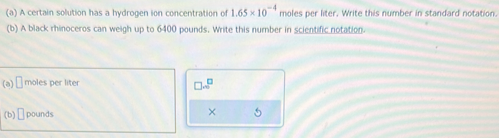 A certain solution has a hydrogen ion concentration of 1.65* 10^(-4) moles per liter. Write this number in standard notation. 
(b) A black rhinoceros can weigh up to 6400 pounds. Write this number in scientific notation. 
(a) □ moles per liter □ * 10^□
(b) □ pounds
×