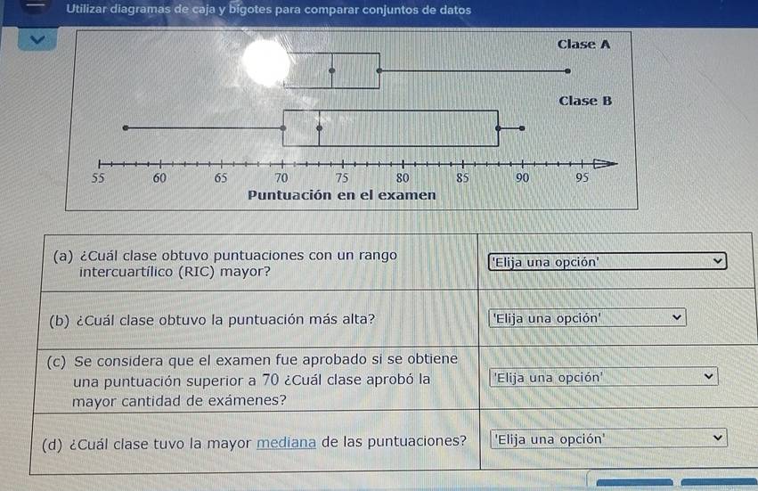 Utilizar diagramas de caja y bigotes para comparar conjuntos de datos 
(a) ¿Cuál clase obtuvo puntuaciones con un rango 'Elija una opción' 
intercuartílico (RIC) mayor? 
(b) ¿Cuál clase obtuvo la puntuación más alta? 'Elija una opción' 
(c) Se considera que el examen fue aprobado si se obtiene 
una puntuación superior a 70 ¿Cuál clase aprobó la 'Elija una opción' 
mayor cantidad de exámenes? 
(d) ¿Cuál clase tuvo la mayor mediana de las puntuaciones? 'Elija una opción'