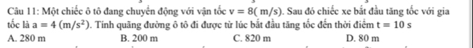 Một chiếc ô tô đang chuyển động với vận tốc v=8(m/s) 0. Sau đó chiếc xe bắt đầu tăng tốc với gia
tốc là a=4(m/s^2) 0. Tính quãng đường ô tô đi được từ lúc bắt đầu tăng tốc đến thời điểm t=10s
A. 280 m B. 200 m C. 820 m D. 80 m