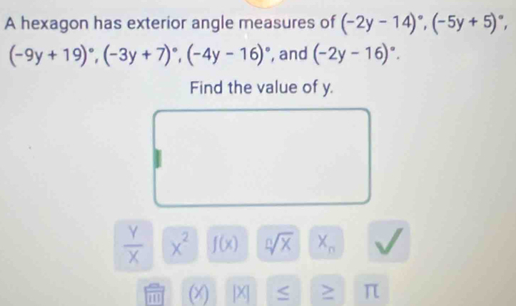 A hexagon has exterior angle measures of (-2y-14)^circ , (-5y+5)^circ ,
(-9y+19)^circ , (-3y+7)^circ , (-4y-16)^circ  , and (-2y-16)^circ . 
Find the value of y.
 Y/X  x^2 f(x) sqrt[n](x) X_n
1 (X) [X] ≤ > π