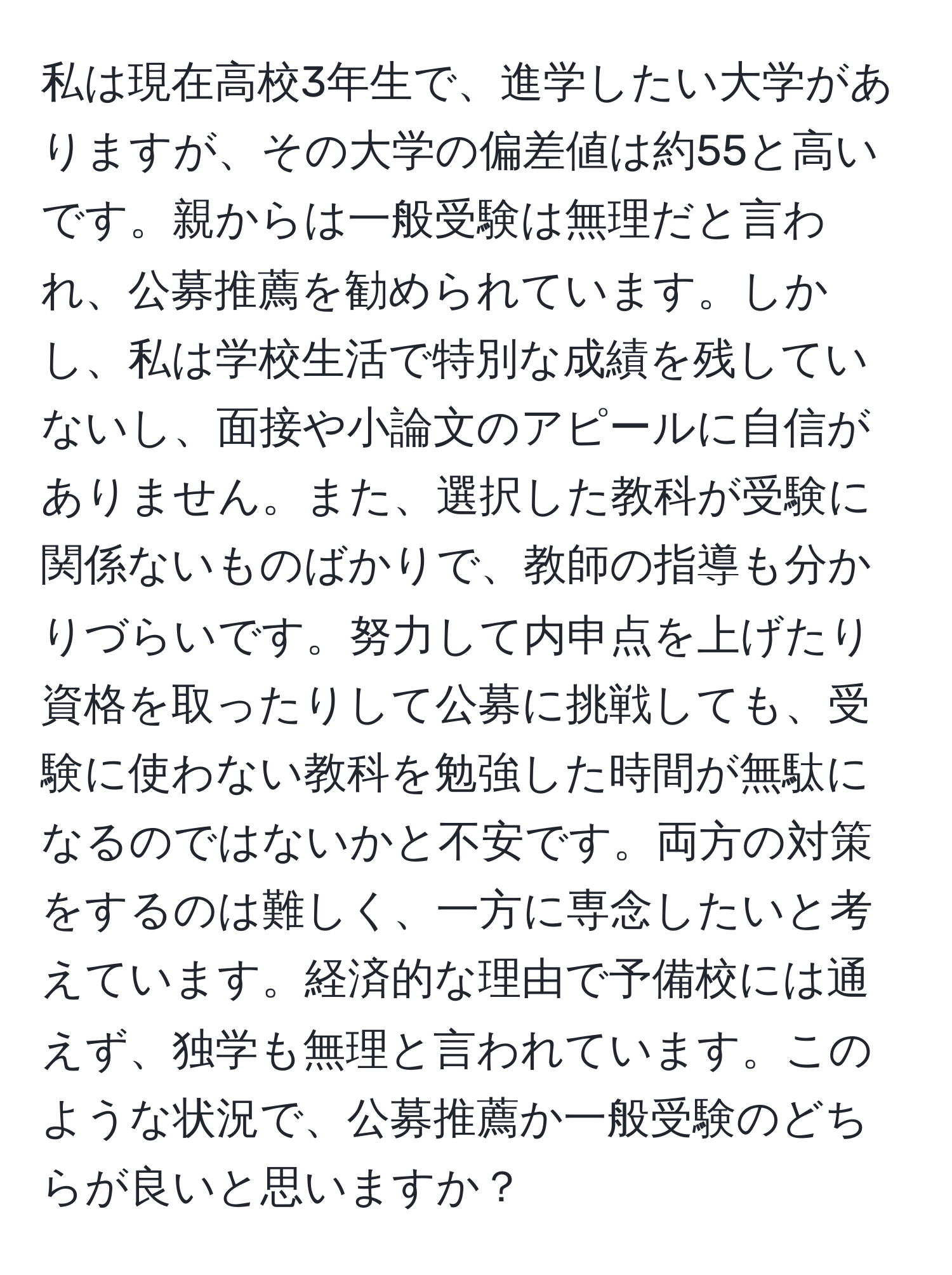 私は現在高校3年生で、進学したい大学がありますが、その大学の偏差値は約55と高いです。親からは一般受験は無理だと言われ、公募推薦を勧められています。しかし、私は学校生活で特別な成績を残していないし、面接や小論文のアピールに自信がありません。また、選択した教科が受験に関係ないものばかりで、教師の指導も分かりづらいです。努力して内申点を上げたり資格を取ったりして公募に挑戦しても、受験に使わない教科を勉強した時間が無駄になるのではないかと不安です。両方の対策をするのは難しく、一方に専念したいと考えています。経済的な理由で予備校には通えず、独学も無理と言われています。このような状況で、公募推薦か一般受験のどちらが良いと思いますか？