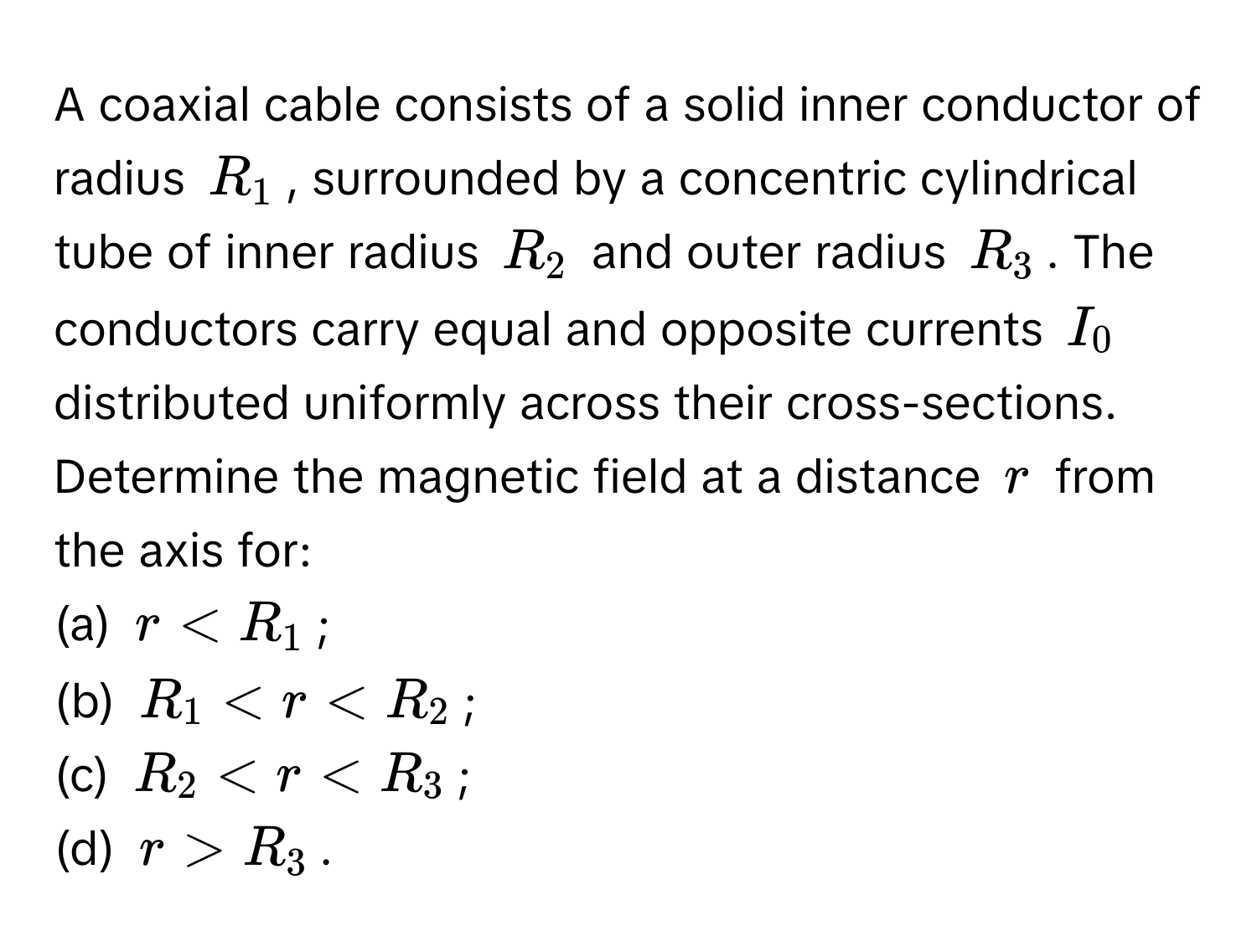 A coaxial cable consists of a solid inner conductor of radius $R_1$, surrounded by a concentric cylindrical tube of inner radius $R_2$ and outer radius $R_3$. The conductors carry equal and opposite currents $I_0$ distributed uniformly across their cross-sections. Determine the magnetic field at a distance $r$ from the axis for: 
(a) $r < R_1$; 
(b) $R_1 < r < R_2$; 
(c) $R_2 < r < R_3$; 
(d) $r > R_3$.