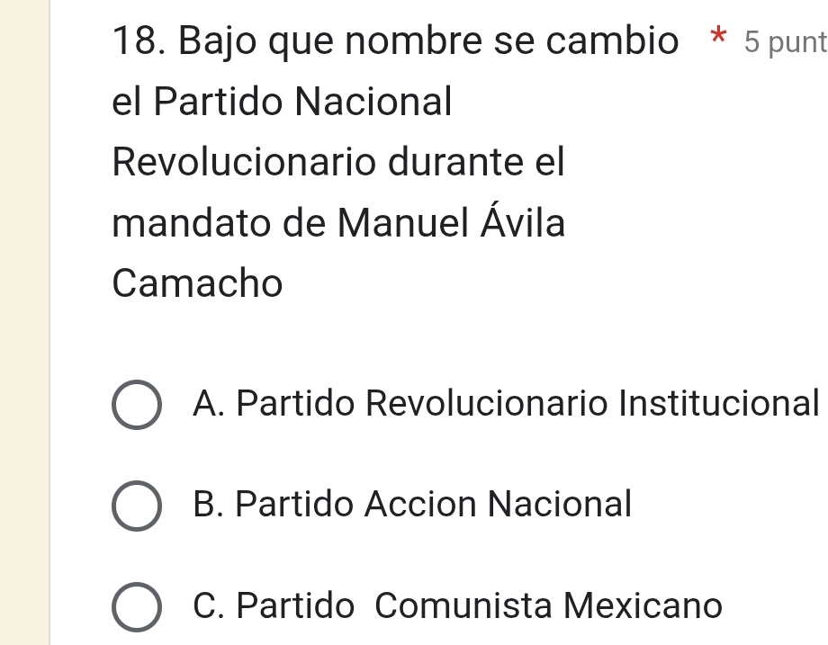 Bajo que nombre se cambio * 5 punt
el Partido Nacional
Revolucionario durante el
mandato de Manuel Ávila
Camacho
A. Partido Revolucionario Institucional
B. Partido Accion Nacional
C. Partido Comunista Mexicano