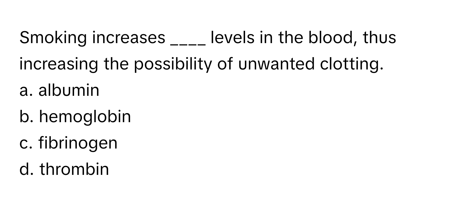 Smoking increases ____ levels in the blood, thus increasing the possibility of unwanted clotting.

a. albumin
b. hemoglobin
c. fibrinogen
d. thrombin