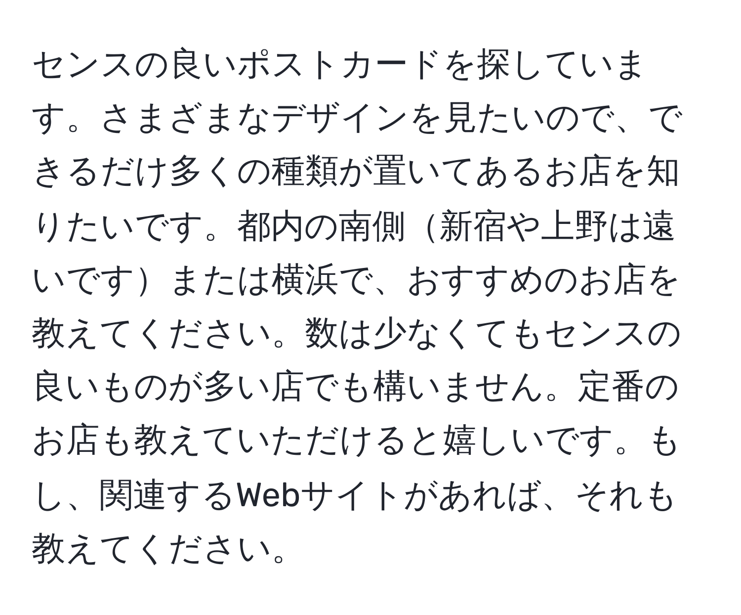 センスの良いポストカードを探しています。さまざまなデザインを見たいので、できるだけ多くの種類が置いてあるお店を知りたいです。都内の南側新宿や上野は遠いですまたは横浜で、おすすめのお店を教えてください。数は少なくてもセンスの良いものが多い店でも構いません。定番のお店も教えていただけると嬉しいです。もし、関連するWebサイトがあれば、それも教えてください。