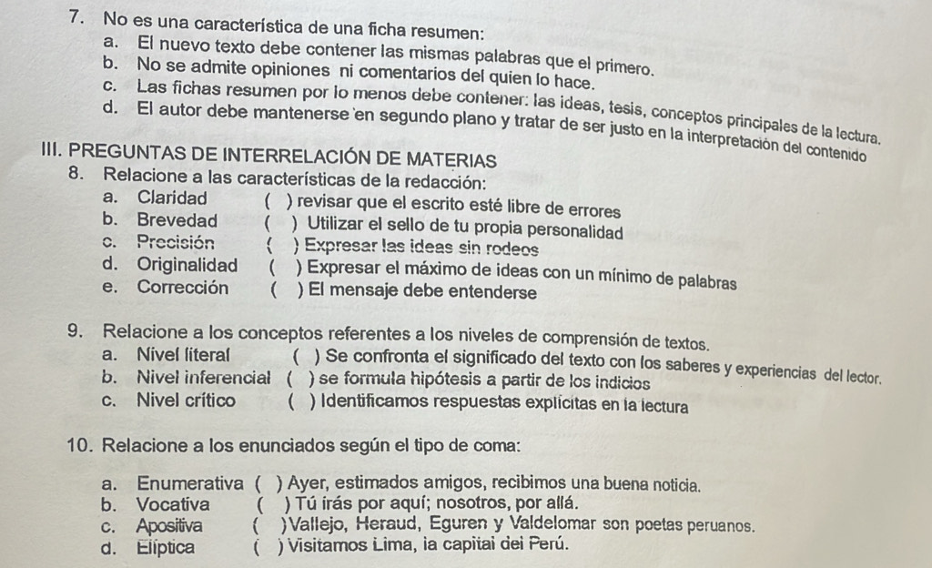 No es una característica de una ficha resumen:
a. El nuevo texto debe contener las mismas palabras que el primero.
b. No se admite opiniones ni comentarios del quien lo hace.
c. Las fichas resumen por lo menos debe contener: las ídeas, tesis, conceptos principales de la lectura.
d. El autor debe mantenerse en segundo plano y tratar de ser justo en la interpretación del contenido
III. PREGUNTAS DE INTERRELACIÓN DE MATERIAS
8. Relacione a las características de la redacción:
a. Claridad  ) revisar que el escrito esté libre de errores
b. Brevedad ( ) Utilizar el sello de tu propia personalidad
c. Precisión  ) Expresar las ideas sin rodeos
d. Originalidad ( ) Expresar el máximo de ideas con un mínimo de palabras
e. Corrección ( ) El mensaje debe entenderse
9. Relacione a los conceptos referentes a los niveles de comprensión de textos.
a. Nivel literal ( ) Se confronta el significado del texto con los saberes y experiencias del lector.
b. Nivel inferencial  ) se formula hipótesis a partir de los indicios
c. Nivel crítico ( ) Identificamos respuestas explícitas en la lectura
10. Relacione a los enunciados según el tipo de coma:
a. Enumerativa ( ) Ayer, estimados amigos, recibimos una buena noticia.
b. Vocativa  ) Tú irás por aquí; nosotros, por allá.
c. Apositiva ( )Vallejo, Heraud, Eguren y Valdelomar son poetas peruanos.
d. Elíptica  ) Visitamos Lima, la capitai dei Perú.