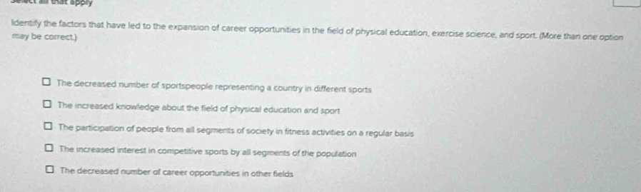 ct as that apply 
ldentify the factors that have led to the expansion of career opportunities in the field of physical education, exercise science, and sport. (More than one option
may be correct.)
The decreased number of sportspeople representing a country in different sports
The increased knowledge about the field of physical education and sport
The participation of people from all segments of society in fitness activities on a regular basis
The increased interest in competitive sports by all segments of the population
The decreased number of career opportunities in other fields