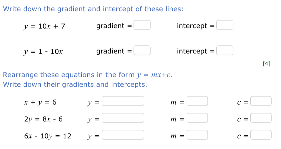 Write down the gradient and intercept of these lines:
y=10x+7 gradient =□ intercept =□
y=1-10x gradient =□ intercept =□
[4] 
Rearrange these equations in the form y=mx+c. 
Write down their gradients and intercepts.
x+y=6 y=□ m=□ c=□
2y=8x-6 y=□ m=□ c=□
6x-10y=12 y=□ m=□ c=□