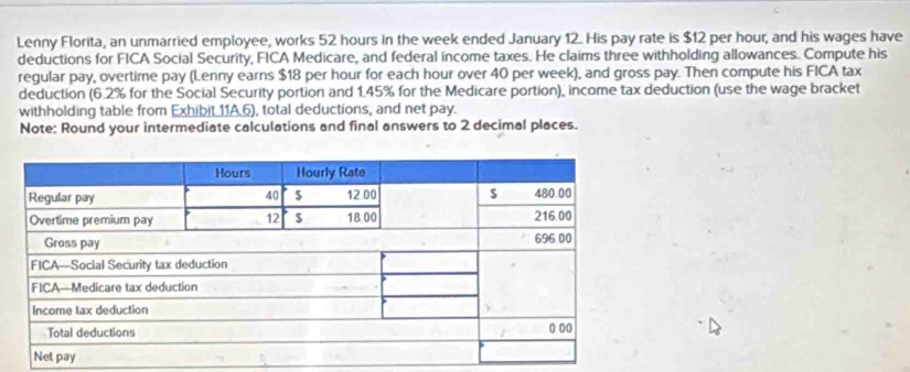 Lenny Florita, an unmarried employee, works 52 hours in the week ended January 12. His pay rate is $12 per hour, and his wages have 
deductions for FICA Social Security, FICA Medicare, and federal income taxes. He claims three withholding allowances. Compute his 
regular pay, overtime pay (Lenny earns $18 per hour for each hour over 40 per week), and gross pay. Then compute his FICA tax 
deduction (6.2% for the Social Security portion and 1.45% for the Medicare portion), income tax deduction (use the wage bracket 
withholding table from Exhibit 11A.6), total deductions, and net pay. 
Note: Round your intermediate calculations and final answers to 2 decimal places.