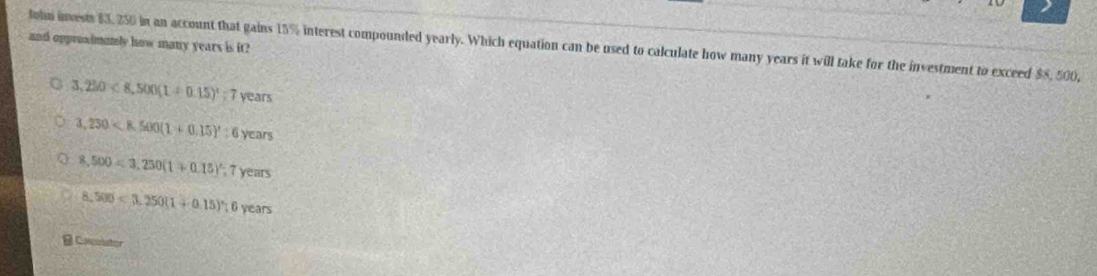 and opproximunly how many years is it?
tohn inests $3, 250 in an account that gains 15% interest compounded yearly. Which equation can be used to calculate how many years it will take for the investment to exceed $8, 500,
3,220<8,500(1+0.15)^1; 7years
3,250
8,500=3,250(1+0.15)^circ ; 7years
8.500<3.250(1+0.15)^circ :6years
B Cacnstor