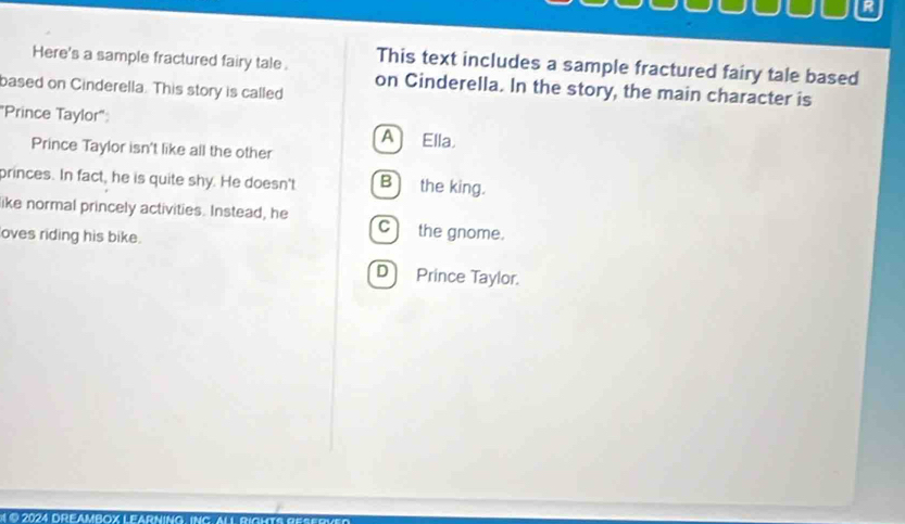 This text includes a sample fractured fairy tale based
Here's a sample fractured fairy tale. on Cinderella. In the story, the main character is
based on Cinderella. This story is called
"Prince Taylor": A Ella
Prince Taylor isn't like all the other
princes. In fact, he is quite shy. He doesn't B the king.
like normal princely activities. Instead, he Cthe gnome.
oves riding his bike.
D Prince Taylor.