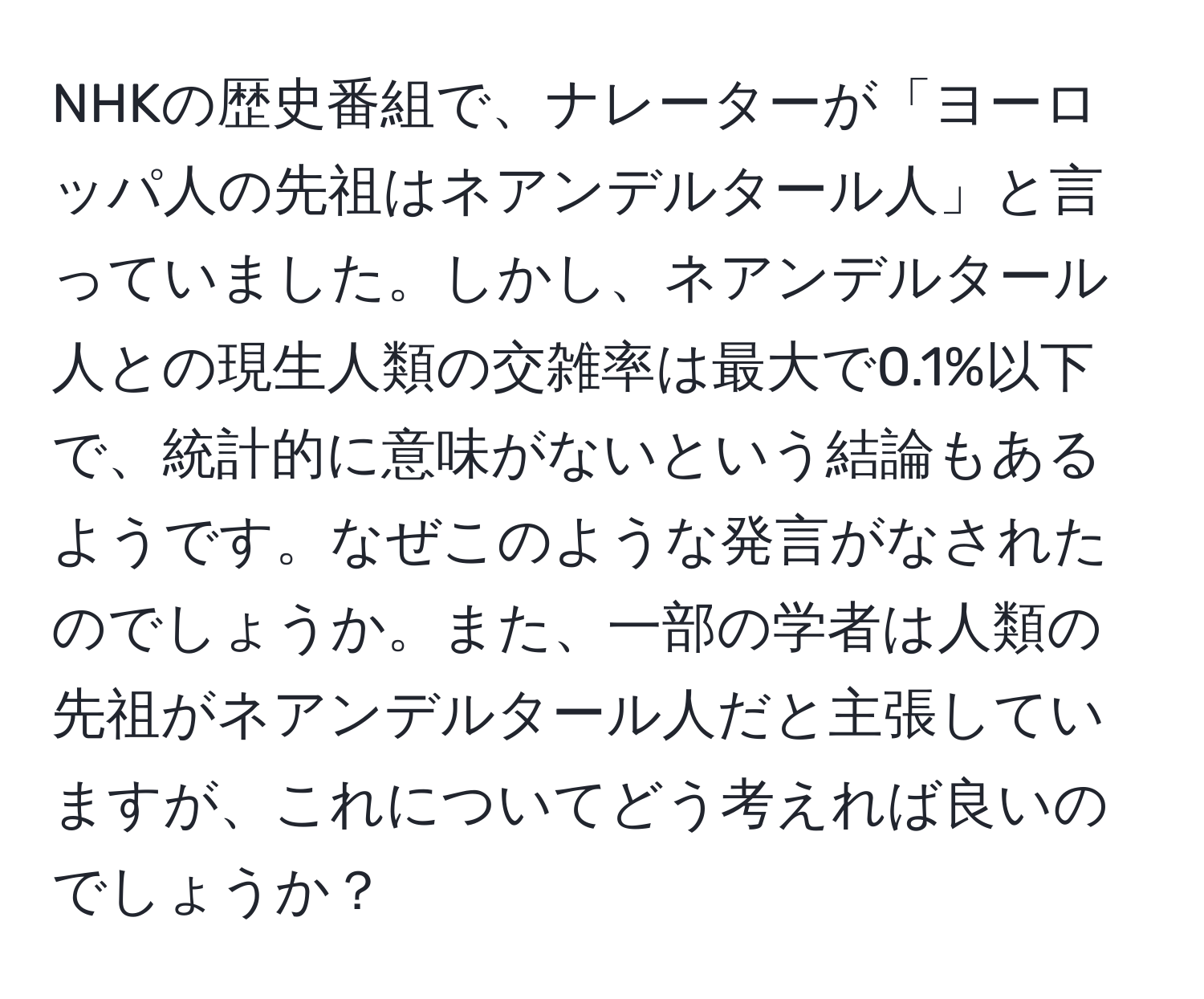 NHKの歴史番組で、ナレーターが「ヨーロッパ人の先祖はネアンデルタール人」と言っていました。しかし、ネアンデルタール人との現生人類の交雑率は最大で0.1%以下で、統計的に意味がないという結論もあるようです。なぜこのような発言がなされたのでしょうか。また、一部の学者は人類の先祖がネアンデルタール人だと主張していますが、これについてどう考えれば良いのでしょうか？