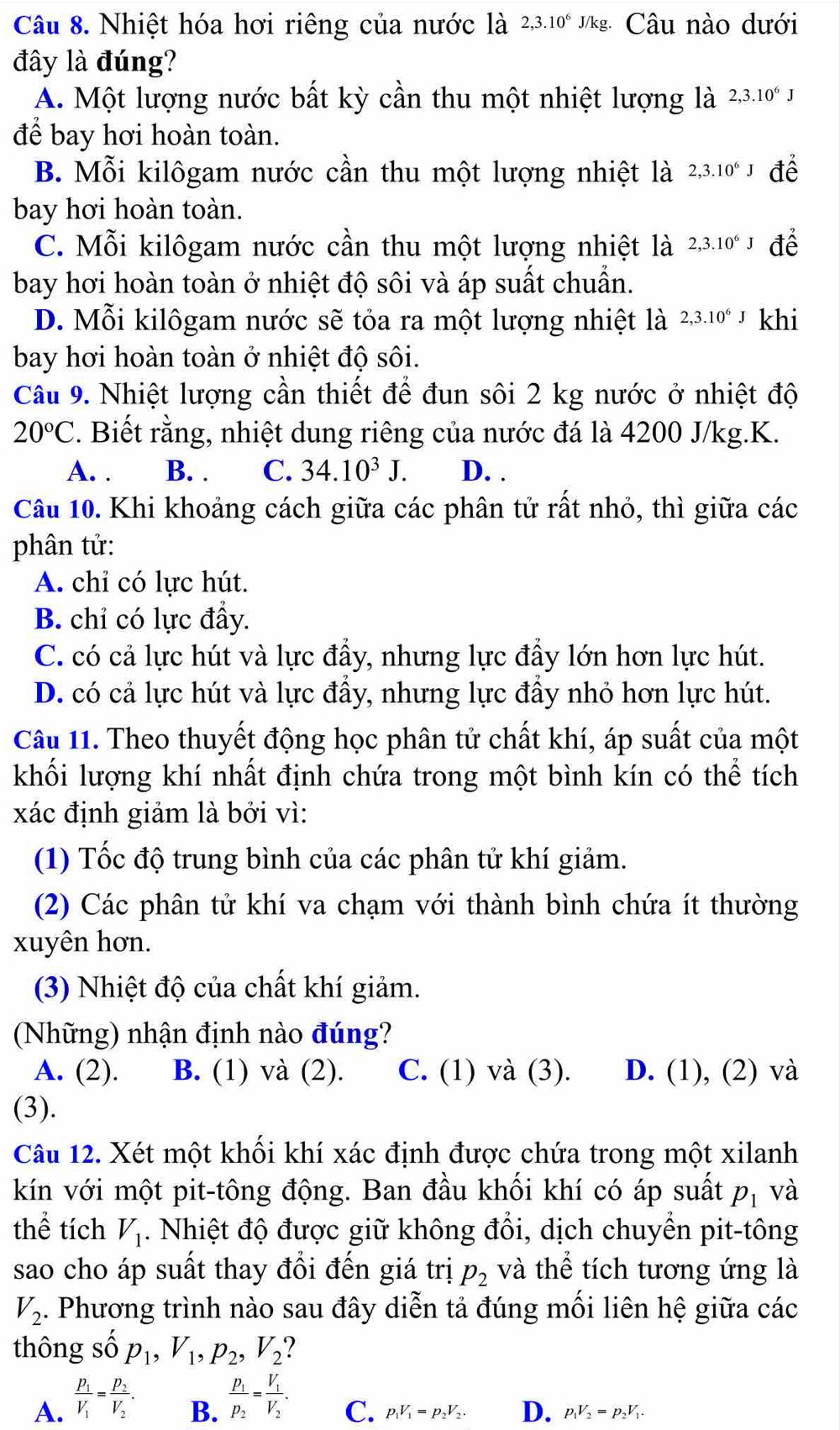 Nhiệt hóa hơi riêng của nước là 2,3.10^6J/kg * Câu nào dưới
đây là đúng?
A. Một lượng nước bất kỳ cần thu một nhiệt lượng là 2,3.10^6J
để bay hơi hoàn toàn.
B. Mỗi kilôgam nước cần thu một lượng nhiệt là 2,3.10^6J để
bay hơi hoàn toàn.
C. Mỗi kilôgam nước cần thu một lượng nhiệt là 2,3.10^6J để
bay hơi hoàn toàn ở nhiệt độ sôi và áp suất chuẩn.
D. Mỗi kilôgam nước sẽ tỏa ra một lượng nhiệt là 2,3.10^6J khi
bay hơi hoàn toàn ở nhiệt độ sôi.
Câu 9. Nhiệt lượng cần thiết để đun sôi 2 kg nước ở nhiệt độ
20°C. Biết rằng, nhiệt dung riêng của nước đá là 4200 J/kg.K.
A. . B. . C. 34.10^3J. D. .
Câu 10. Khi khoảng cách giữa các phân tử rất nhỏ, thì giữa các
phân tử:
A. chỉ có lực hút.
B. chỉ có lực đẩy.
C. có cả lực hút và lực đầy, nhưng lực đẩy lớn hơn lực hút.
D. có cả lực hút và lực đẩy, nhưng lực đẩy nhỏ hơn lực hút.
Câu 11. Theo thuyết động học phân tử chất khí, áp suất của một
khối lượng khí nhất định chứa trong một bình kín có thể tích
xác định giảm là bởi vì:
(1) Tốc độ trung bình của các phân tử khí giảm.
(2) Các phân tử khí va chạm với thành bình chứa ít thường
xuyên hơn.
(3) Nhiệt độ của chất khí giảm.
(Những) nhận định nào đúng?
A. (2). B. (1) và (2). C. (1) và (3). D. (1), (2) và
(3).
Câu 12. Xét một khối khí xác định được chứa trong một xilanh
kín với một pit-tông động. Ban đầu khối khí có áp suất p_1 và
thể tích V_1. Nhiệt độ được giữ không đổi, dịch chuyển pit-tông
sao cho áp suất thay đổi đến giá trị p_2 và thể tích tương ứng là
V_2. Phương trình nào sau đây diễn tả đúng mối liên hệ giữa các
thông shat op_1,V_1,p_2,V_2
A. frac p_1V_1=frac p_2V_2.
B. frac p_1p_2=frac V_1V_2.
C. p_1V_1=p_2V_2. D. p_1V_2=p_2V_1.