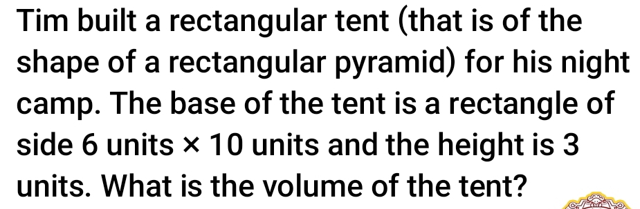 Tim built a rectangular tent (that is of the 
shape of a rectangular pyramid) for his night 
camp. The base of the tent is a rectangle of 
side 6 units * 10 units and the height is 3
units. What is the volume of the tent?