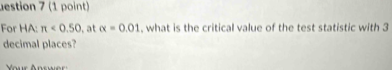 lestion 7 (1 point) 
For HA: π <0.50 , at alpha =0.01 , what is the critical value of the test statistic with 3
decimal places? 
Vr Answe