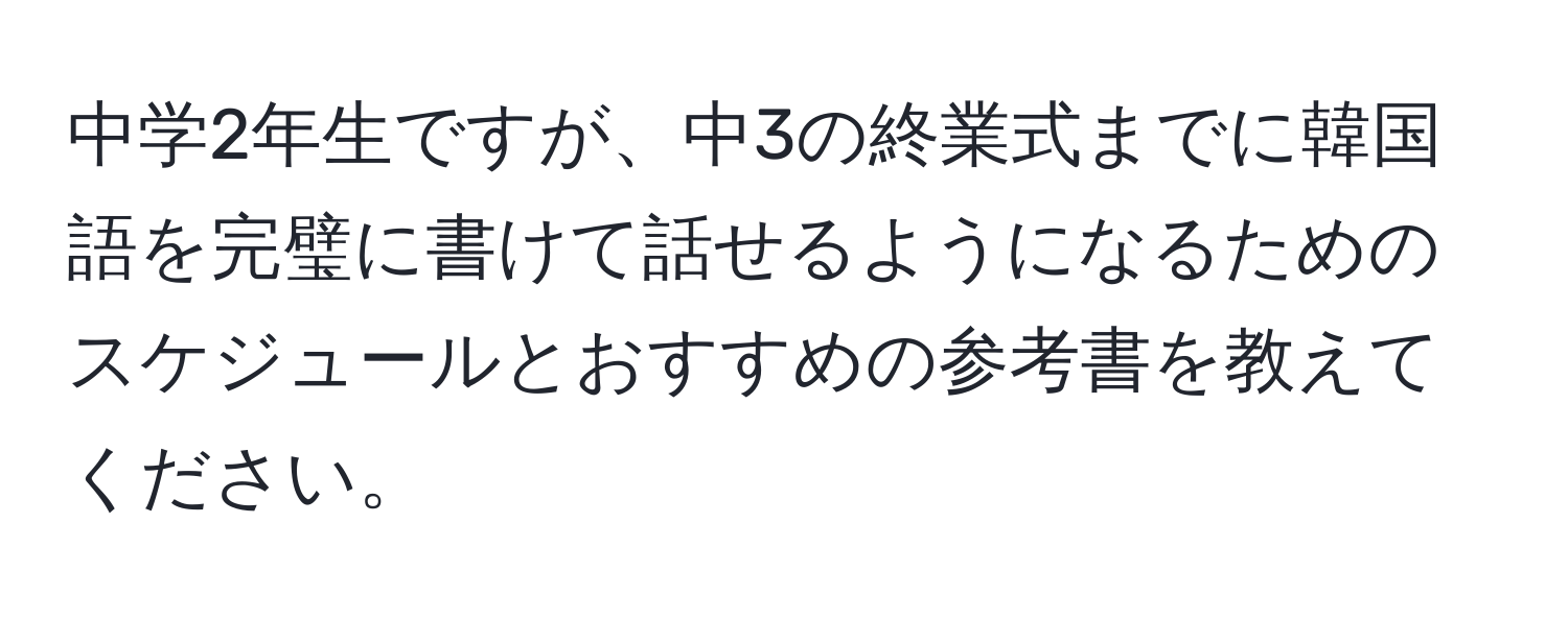 中学2年生ですが、中3の終業式までに韓国語を完璧に書けて話せるようになるためのスケジュールとおすすめの参考書を教えてください。