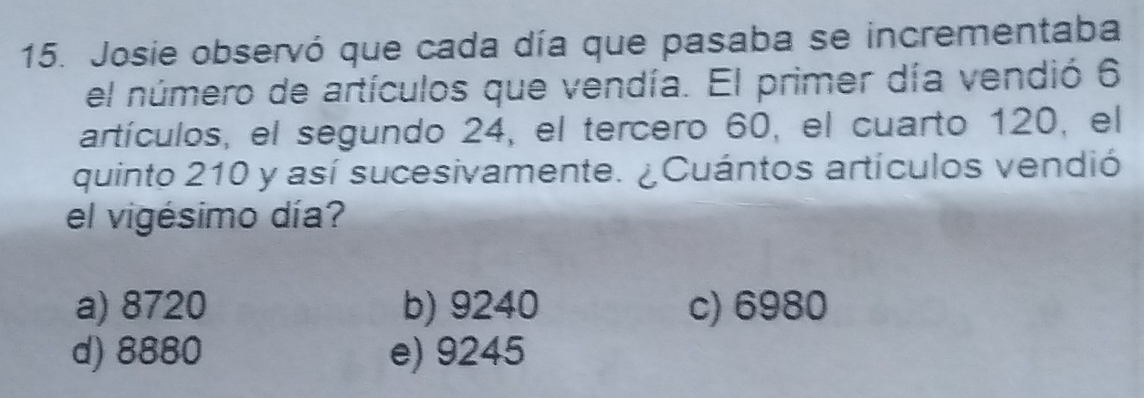 Josie observó que cada día que pasaba se incrementaba
el número de artículos que vendía. El primer día vendió 6
artículos, el segundo 24, el tercero 60, el cuarto 120, el
quinto 210 y así sucesivamente. ¿Cuántos artículos vendió
el vigésimo día?
a) 8720 b) 9240 c) 6980
d) 8880 e) 9245