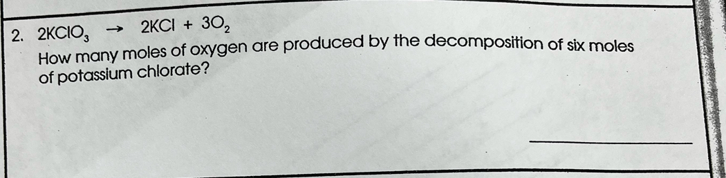 2KClO_3to 2KCl+3O_2
How many moles of oxygen are produced by the decomposition of six moles 
of potassium chlorate? 
_