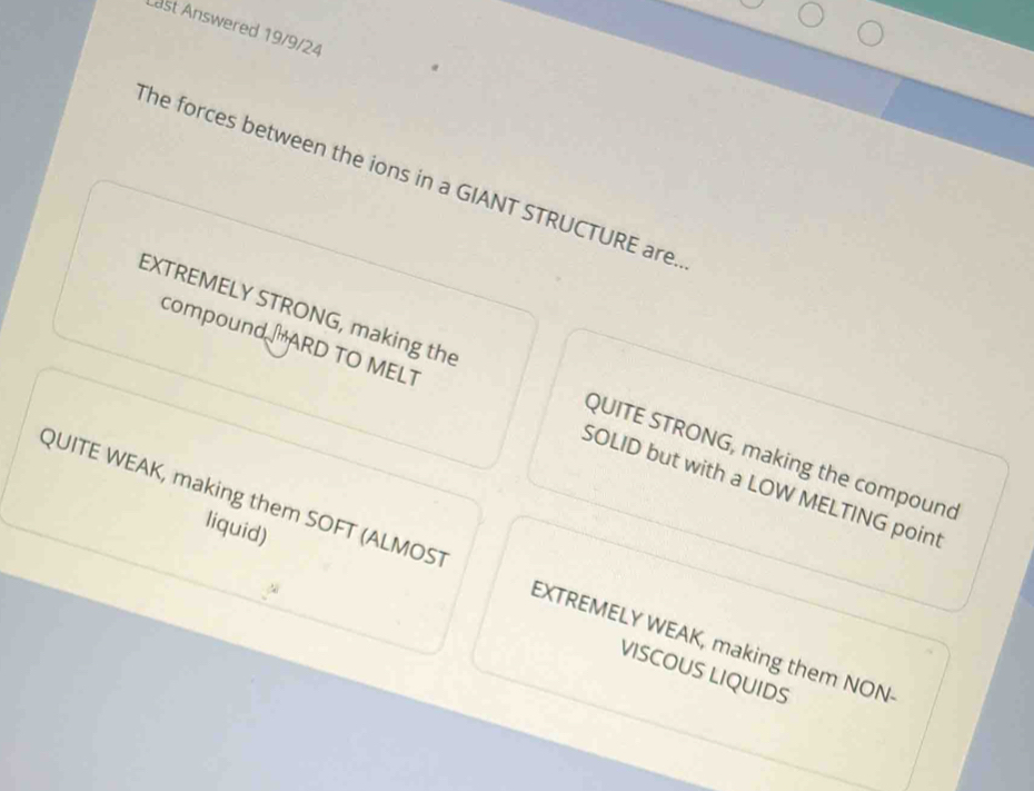 Last Answered 19/9/24
The forces between the ions in a GIANT STRUCTURE are.
EXTREMELY STRONG, making the QUITE STRONG, making the compound
compound ARD TO MELT SOLID but with a LOW MELTING point
liquid)
QUITE WEAK, making them SOFT (ALMOST EXTREMELY WEAK, making them NON
VISCOUS LIQUIDS