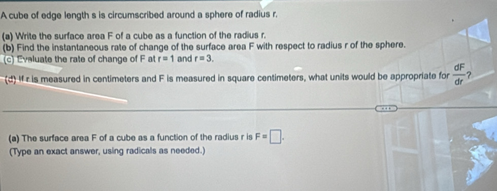 A cube of edge length s is circumscribed around a sphere of radius r. 
(a) Write the surface area F of a cube as a function of the radius r. 
(b) Find the instantaneous rate of change of the surface area F with respect to radius r of the sphere. 
(c) Eveluate the rate of change of F at r=1 and r=3. 
(d) If r is measured in centimeters and F is measured in square centimeters, what units would be appropriate for  dF/dr  ? 
(a) The surface area F of a cube as a function of the radius r is F=□. 
(Type an exact answer, using radicals as needed.)