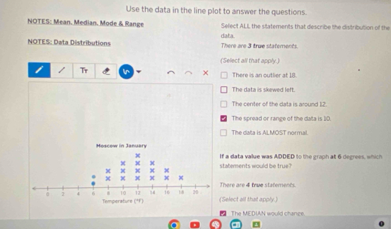 Use the data in the line plot to answer the questions.
NOTES: Mean. Median. Mode & Range Select ALL the statements that describe the distribution of the
data.
NOTES: Data Distributions There are 3 true statements
(Select all that apply.)
Tr
× There is an outlier at 18.
The data is skewed left.
The center of the data is around 12.
The spread or range of the data is 10.
The data is ALMOST normal
f a data value was ADDED to the graph at 6 degrees, which
tatements would be true?
There are 4 true statements.
Select all that apply.)
The MEDIAN would change.