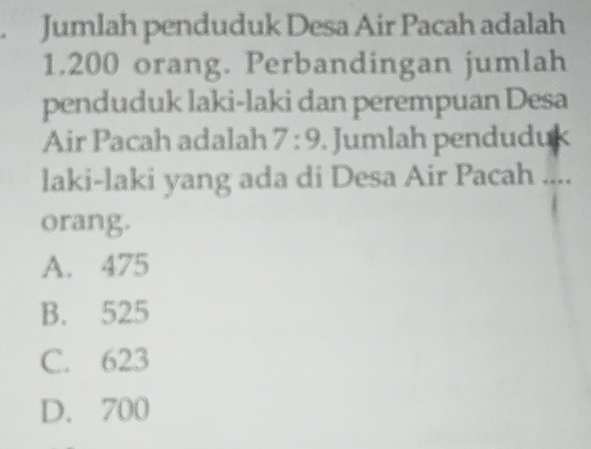 Jumlah penduduk Desa Air Pacah adalah
1.200 orang. Perbandingan jumlah
penduduk laki-laki dan perempuan Desa
Air Pacah adalah 7:9. Jumlah penduduk
laki-laki yang ada di Desa Air Pacah ....
orang.
A. 475
B. 525
C. 623
D. 700