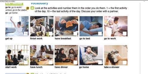 vocabulary 
go too go to work Look at the activities and number them in the order you do them. 1= the first activity 
o: go home school, go to the station of the day. 10= the last activity of the day. Discuss your order with a partner.