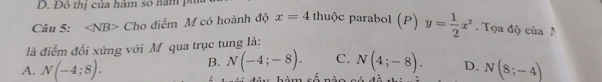 Đô thị của hàm số năm pi
Câu 5: ∠ NB> Cho điểm M có hoành độ x=4 thuộc parabol (P) y= 1/2 x^2. Tọa độ của N
là điểm đối xứng với Mỹ qua trục tung là:
B. N(-4;-8). C. N(4;-8).
D.
A. N(-4;8). N(8;-4)