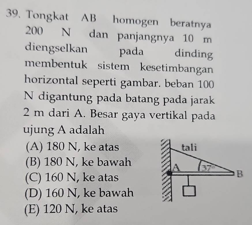 Tongkat AB homogen beratnya
200 N dan panjangnya 10 m
diengselkan pada dinding
membentuk sistem kesetimbangan
horizontal seperti gambar. beban 100
N digantung pada batang pada jarak
2 m dari A. Besar gaya vertikal pada
ujung A adalah
(A) 180 N, ke atas
(B) 180 N, ke bawah
(C) 160 N, ke atas
(D) 160 N, ke bawah
(E) 120 N, ke atas