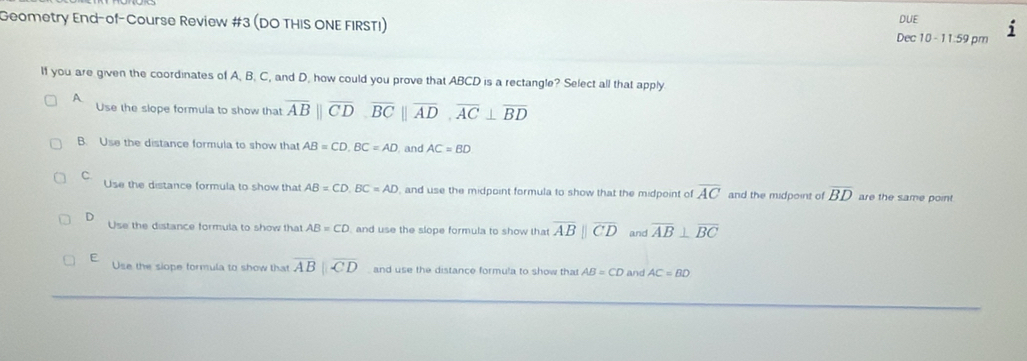 DUE
Geometry End-of-Course Review #3 (DO THIS ONE FIRSTI) 11:59 pm
Dec 10 -
If you are given the coordinates of A. B. C, and D, how could you prove that ABCD is a rectangle? Select all that apply
A
Use the slope formula to show that overline AB||overline CD, overline BC||overline AD, overline AC⊥ overline BD
B. Use the distance formula to show that AB=CD, BC=AD , and AC=BD
C. Use the distance formula to show that AB=CD, BC=AD , and use the midpoint formula to show that the midpoint of overline AC and the midpoint of overline BD are the same point
D Use the distance formula to show that AB=CD and use the slope formula to show that overline AB||overline CD and overline AB⊥ overline BC
E Use the slope formula to show that overline AB||overline CD and use the distance formula to show that AB=CD and AC=BD