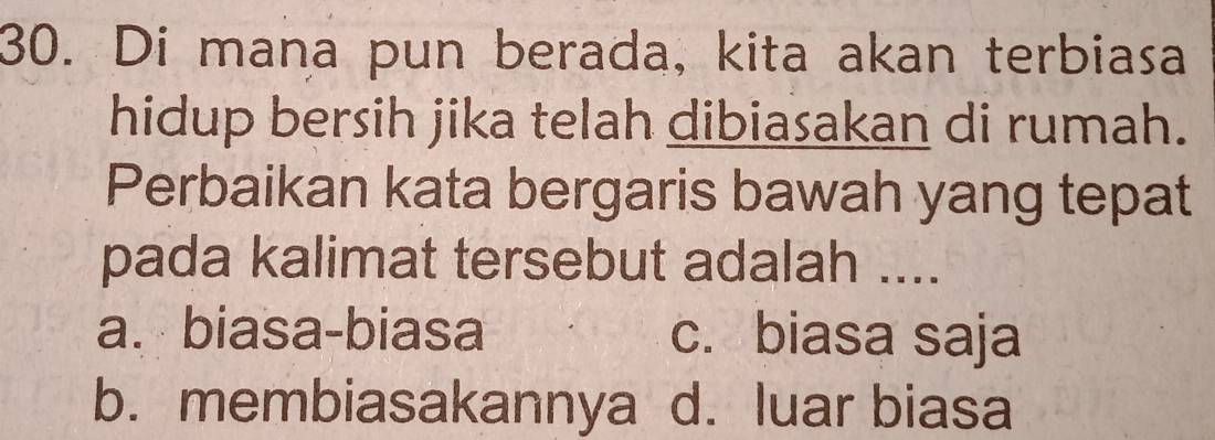 Di mana pun berada, kita akan terbiasa
hidup bersih jika telah dibiasakan di rumah.
Perbaikan kata bergaris bawah yang tepat
pada kalimat tersebut adalah ....
a. biasa-biasa c. biasa saja
b. membiasakannya d. luar biasa