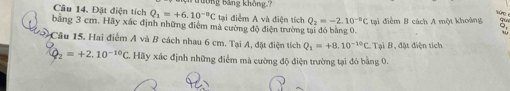 uưởng bảng không.? 
súc 
Câu 14. Đặt điện tích Q_1=+6.10^(-8)C tại điểm A và điện tích Q_2=-2.10^(-8)C tại điểm B cách A một khoảng qua 
bằng 3 cm. Hãy xác định những điểm mà cường độ điện trường tại đó bằng 0. 
Q 
Câu 15. Hai điểm A và B cách nhau 6 cm. Tại A, đặt điện tích Q_1=+8.10^(-10)C. Tại B, đặt điện tích
Q_2=+2.10^(-10)C C. Hãy xác định những điểm mà cường độ điện trường tại đó bằng 0.