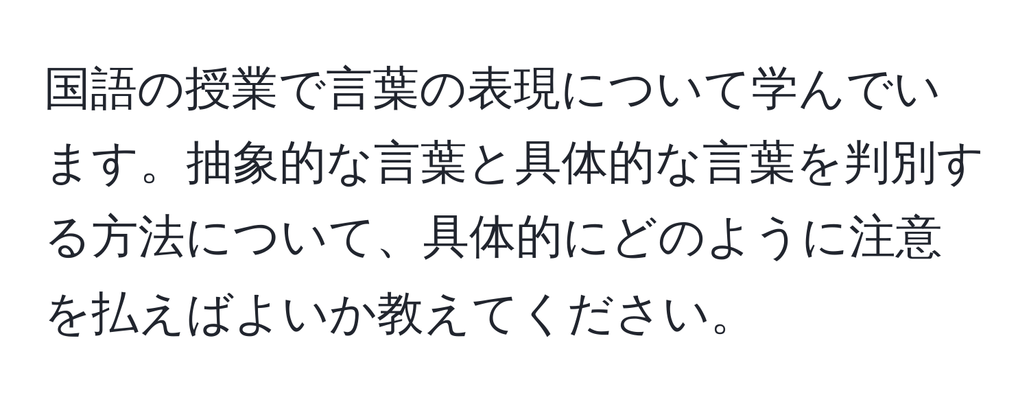 国語の授業で言葉の表現について学んでいます。抽象的な言葉と具体的な言葉を判別する方法について、具体的にどのように注意を払えばよいか教えてください。