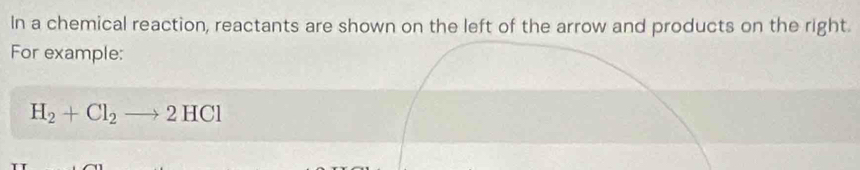 In a chemical reaction, reactants are shown on the left of the arrow and products on the right. 
For example:
H_2+Cl_2to 2HCl
