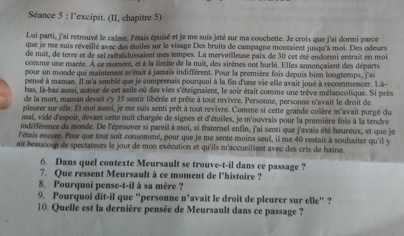 Séance 5 : l’excipit. (II, chapitre 5)
Lui parti, j'ai retrouvé le calme. J'étais épuisé et je me suis jeté sur ma couchette. Je crois que j'ai dormi parce
que je me suis réveillé avec des étoiles sur le visage Des bruits de campagne montaient jusqu'à moi. Des odeurs
de nuit, de terre et de sel rafraîchissaient mes tempes. La merveilleuse paix de 30 cet été endormi entrait en moi
comme une marée. À ce moment, et à la limite de la nuit, des sirènes ont hurlé. Elles annonçaient des départs
pour un monde qui maintenant m'était à jamais indifférent. Pour la première fois depuis bien longtemps, j'ai
pensé à maman. Il m'a semblé que je comprenais pourquoi à la fin d'une vie elle avait joué à recommencer. Là-
bas, là-bas aussi, autour de cet asile où des vies s'éteignaient, le soir était comme une trêve mélancolique. Si près
de la mort, maman devait s'y 35 sentir libérée et prête à tout revivre. Personne, personne n'avait le droit de
pleurer sur elle. Et moi aussi, je me suis senti prêt à tout revivre. Comme si cette grande colère m'avait purgé du
mal, vidé d'espoir, devant cette nuit chargée de signes et d'étoiles, je m'ouvrais pour la première fois à la tendre
indifférence du monde. De l'éprouver si pareil à moi, si fraternel enfin, j'ai senti que j'avais été heureux, et que je
l'étais encore. Pour que tout soit consommé, pour que je me sente moins seul, il me 40 restait à souhaiter qu'il y
ait beaucoup de spectateurs le jour de mon exécution et qu'ils m'accueillent avec des cris de haine.
6. Dans quel contexte Meursault se trouve-t-il dans ce passage ?
7. Que ressent Meursault à ce moment de l’histoire ?
8. Pourquoi pense-t-il à sa mère ?
9. Pourquoi dit-il que 'personne n’avait le droit de pleurer sur elle' ?
10. Quelle est la dernière pensée de Meursault dans ce passage ?