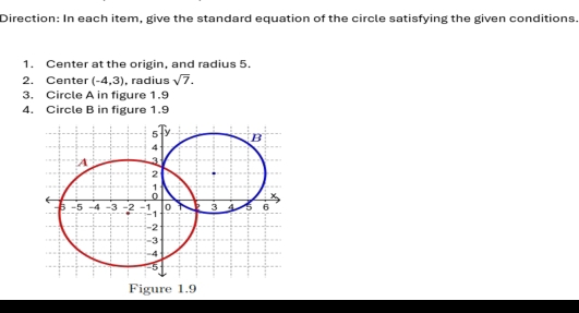 Direction: In each item, give the standard equation of the circle satisfying the given conditions. 
1. Center at the origin, and radius 5. 
2. Center (-4,3). radius sqrt(7). 
3. Circle A in figure 1.9 
4. Circle B in figure 1.9 
Figure 1.9