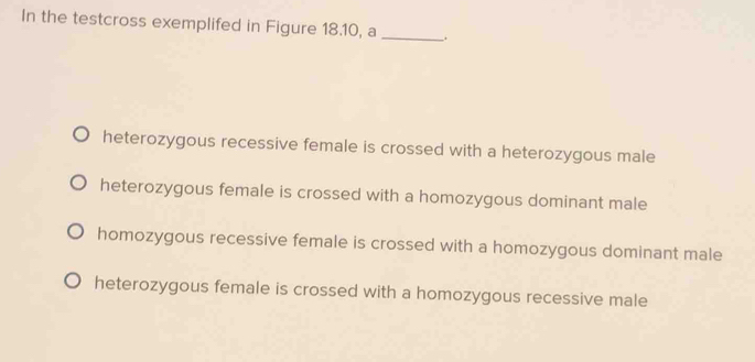 In the testcross exemplifed in Figure 18.10, a
_
heterozygous recessive female is crossed with a heterozygous male
heterozygous female is crossed with a homozygous dominant male
homozygous recessive female is crossed with a homozygous dominant male
heterozygous female is crossed with a homozygous recessive male